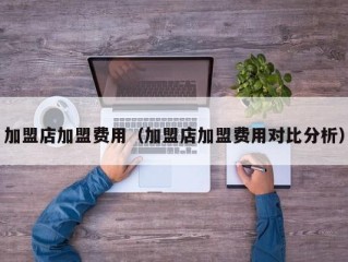 加盟店加盟费用（加盟店加盟费用对比分析）