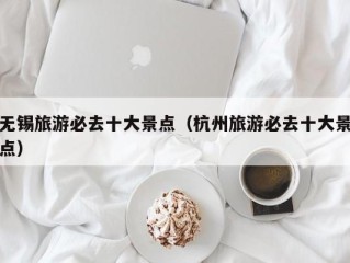 无锡旅游必去十大景点（杭州旅游必去十大景点）