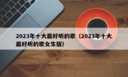 2023年十大最好听的歌（2023年十大最好听的歌女生版）