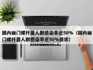 国内幽门螺杆菌人群感染率近50%（国内幽门螺杆菌人群感染率近50%症状）