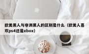 欧美黑人与非洲黑人的区别是什么（欧美人喜欢ps4还是xbox）