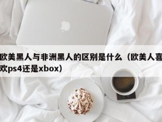 欧美黑人与非洲黑人的区别是什么（欧美人喜欢ps4还是xbox）