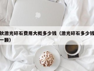 钬激光碎石费用大概多少钱（激光碎石多少钱一颗）
