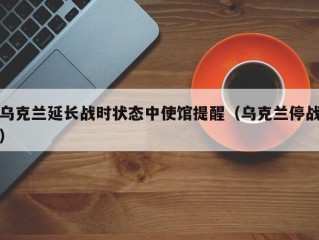乌克兰延长战时状态中使馆提醒（乌克兰停战）