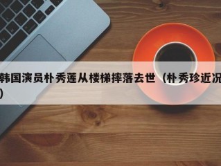 韩国演员朴秀莲从楼梯摔落去世（朴秀珍近况）