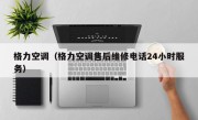 格力空调（格力空调售后维修电话24小时服务）