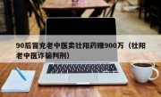 90后冒充老中医卖壮阳药赚900万（壮阳老中医诈骗判刑）