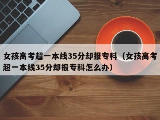女孩高考超一本线35分却报专科（女孩高考超一本线35分却报专科怎么办）