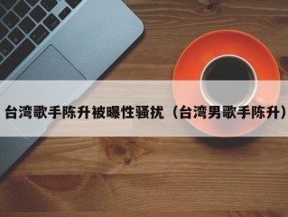 台湾歌手陈升被曝性骚扰（台湾男歌手陈升）