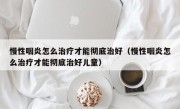 慢性咽炎怎么治疗才能彻底治好（慢性咽炎怎么治疗才能彻底治好儿童）