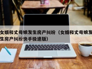 女婿和丈母娘发生房产纠纷（女婿和丈母娘发生房产纠纷快手极速版）