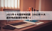 2023年十大最好听的歌（2023年十大最好听的歌排行榜第一）