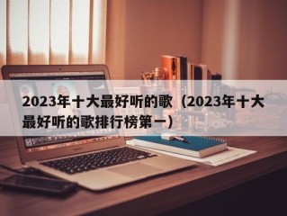 2023年十大最好听的歌（2023年十大最好听的歌排行榜第一）
