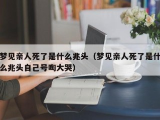 梦见亲人死了是什么兆头（梦见亲人死了是什么兆头自己号啕大哭）