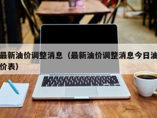 最新油价调整消息（最新油价调整消息今日油价表）