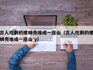 古人吃剩的螺蛳壳堆成一座山（古人吃剩的螺蛳壳堆成一座山′y）