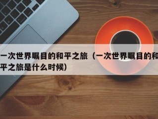 一次世界瞩目的和平之旅（一次世界瞩目的和平之旅是什么时候）