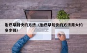 治疗早射快的方法（治疗早射快的方法用大约多少钱）
