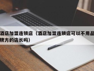 酒店加盟连锁店（酒店加盟连锁店可以不用品牌方的店长吗）