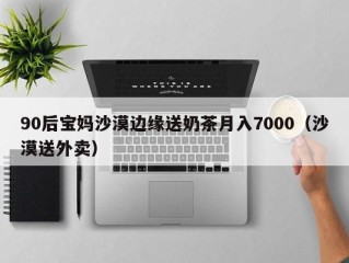90后宝妈沙漠边缘送奶茶月入7000（沙漠送外卖）