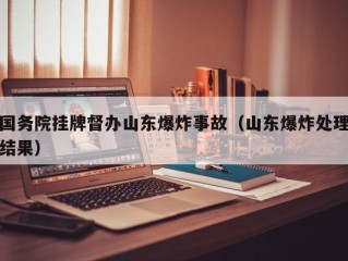 国务院挂牌督办山东爆炸事故（山东爆炸处理结果）