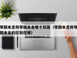 等额本息和等额本金哪个划算（等额本息和等额本金的区别在哪）