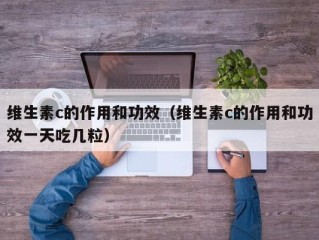 维生素c的作用和功效（维生素c的作用和功效一天吃几粒）