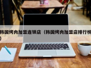 韩国烤肉加盟连锁店（韩国烤肉加盟店排行榜）