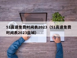 51高速免费时间表2023（51高速免费时间表2023盐城）