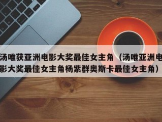 汤唯获亚洲电影大奖最佳女主角（汤唯亚洲电影大奖最佳女主角杨紫群奥斯卡最佳女主角）