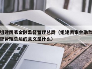 组建国家金融监督管理总局（组建国家金融监督管理总局的意义是什么）