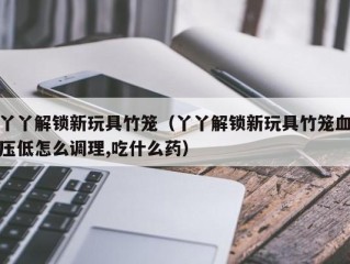 丫丫解锁新玩具竹笼（丫丫解锁新玩具竹笼血压低怎么调理,吃什么药）