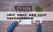 2600岁“古楠木王”被盗割（2600岁古楠木王被盗割最新进展）