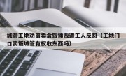 城管工地劝离卖盒饭摊贩遭工人反怼（工地门口卖饭城管有权收东西吗）