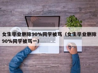 女生毕业删除90%同学被骂（女生毕业删除90%同学被骂一）