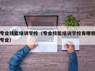 专业技能培训学校（专业技能培训学校有哪些专业）