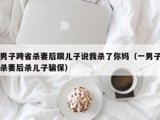 男子跨省杀妻后跟儿子说我杀了你妈（一男子杀妻后杀儿子骗保）
