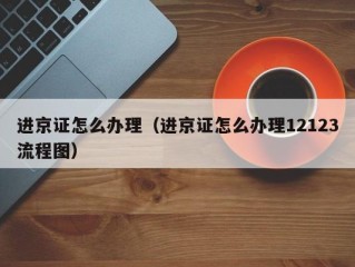 进京证怎么办理（进京证怎么办理12123流程图）