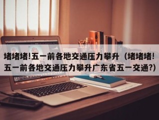 堵堵堵!五一前各地交通压力攀升（堵堵堵!五一前各地交通压力攀升广东省五一交通?）