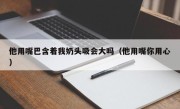 他用嘴巴含着我奶头吸会大吗（他用嘴你用心）