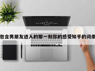 包含男朋友进入的那一刻你的感受知乎的词条