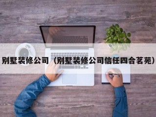 别墅装修公司（别墅装修公司信任四合茗苑）