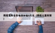 携程宣布全员每孩补贴5万元（携程儿童政策）