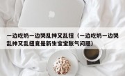 一边吃奶一边哭乱抻又乱扭（一边吃奶一边哭乱抻又乱扭竟是新生宝宝胀气问题）