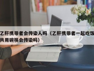 乙肝携带者会传染人吗（乙肝携带者一起吃饭共用碗筷会传染吗）
