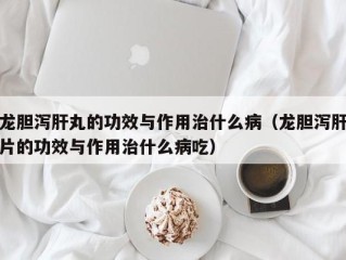 龙胆泻肝丸的功效与作用治什么病（龙胆泻肝片的功效与作用治什么病吃）