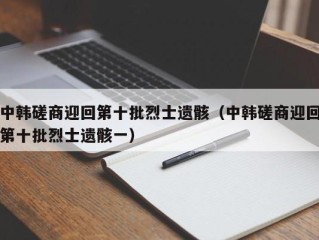 中韩磋商迎回第十批烈士遗骸（中韩磋商迎回第十批烈士遗骸一）