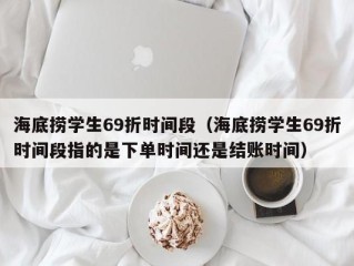 海底捞学生69折时间段（海底捞学生69折时间段指的是下单时间还是结账时间）
