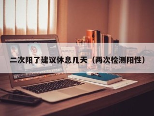 二次阳了建议休息几天（两次检测阳性）
