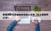央视网评女孩被抛弃后拒认父母（女儿被抛弃21年）